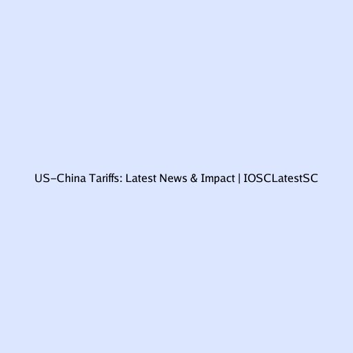 US-China Tariffs: Latest News & Impact | IOSCLatestSC